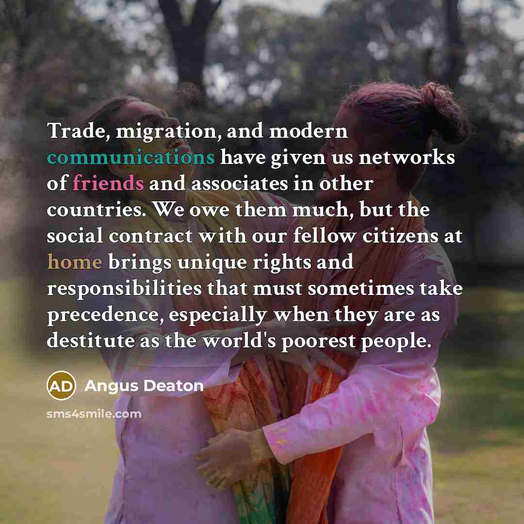 “Trade, migration, and modern communications have given us networks of friends and associates in other countries. We owe them much, but the social contract with our fellow citizens at home brings unique rights and responsibilities that must sometimes take precedence, especially when they are as…” quote by Angus Deaton