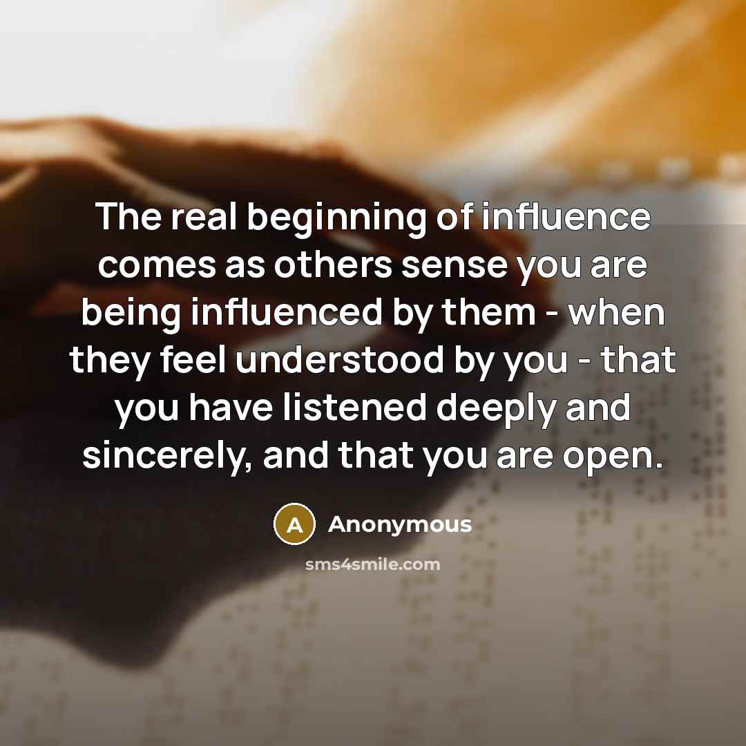 “The real beginning of influence comes as others sense you are being influenced by them - when they feel understood by you - that you have listened deeply and sincerely, and that you are open.” quote by Anonymous