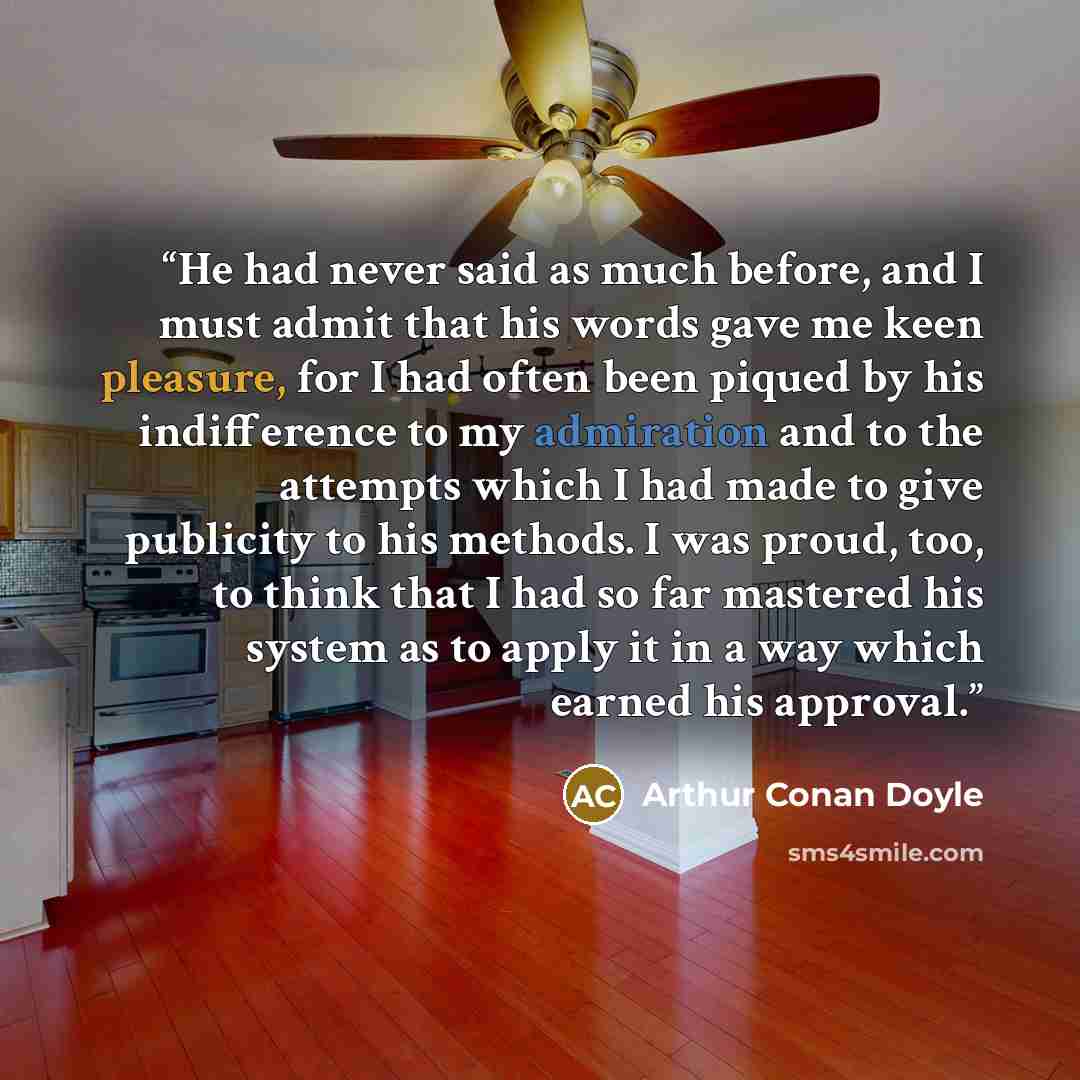 “He had never said as much before, and I must admit that his words gave me keen pleasure, for I had often been piqued by his indifference to my admiration and to the attempts which I had made to give publicity to his methods. I was proud, too, to think that I had so far mastered his system as to…” quote by Arthur Conan Doyle