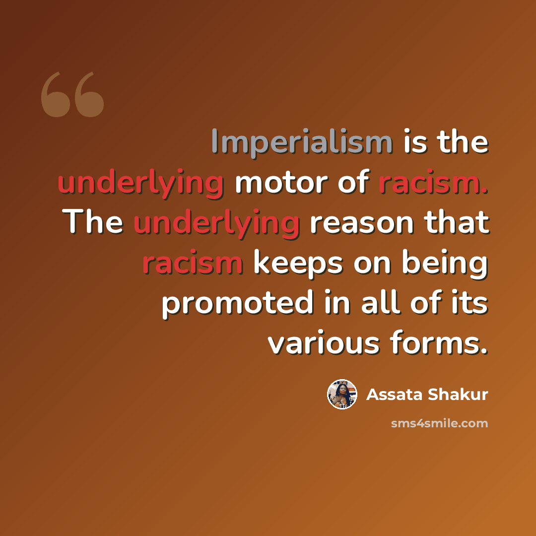 “Imperialism is the underlying motor of racism. The underlying reason that racism keeps on being promoted in all of its various forms.” quote by Assata Shakur