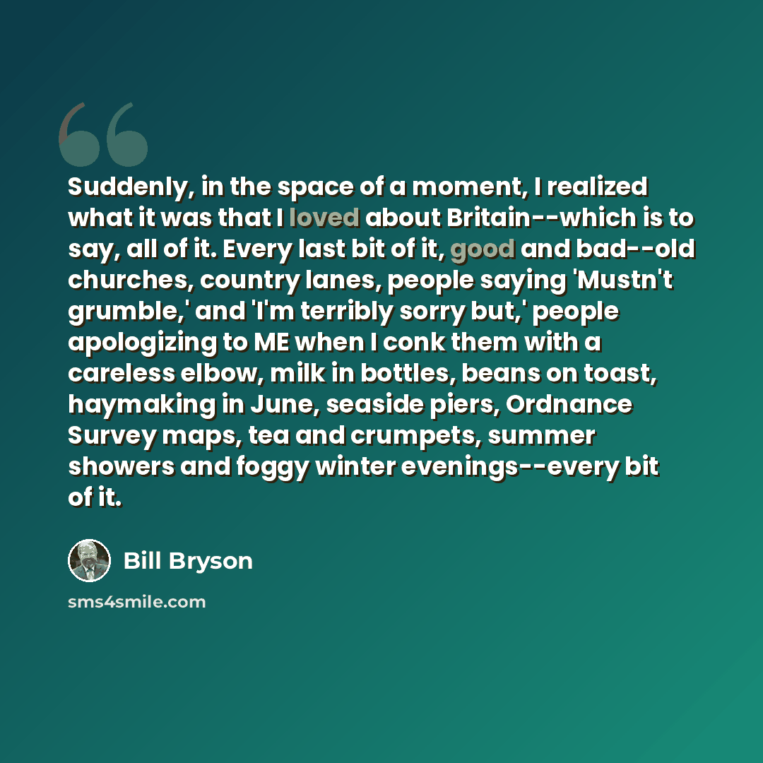 “Suddenly, in the space of a moment, I realized what it was that I loved about Britain--which is to say, all of it. Every last bit of it, good and bad--old churches, country lanes, people saying 'Mustn't grumble,' and 'I'm terribly sorry but,' people apologizing to ME when I conk them with a…” quote by Bill Bryson