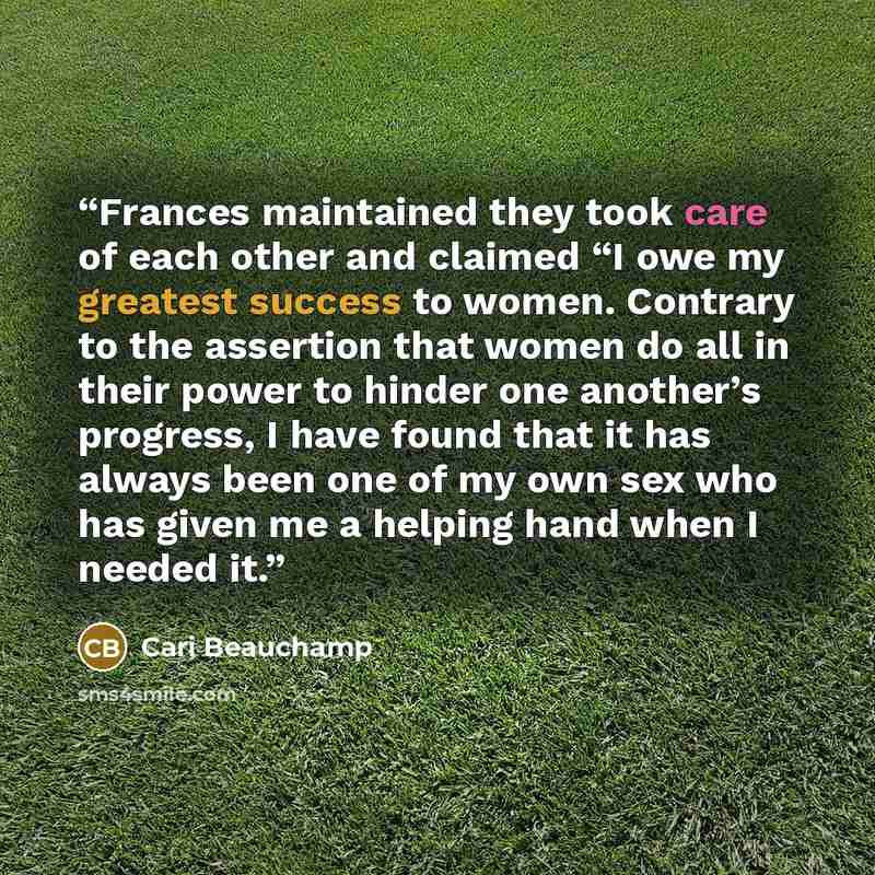 “Frances maintained they took care of each other and claimed “I owe my greatest success to women. Contrary to the assertion that women do all in their power to hinder one another’s progress, I have found that it has always been one of my own sex who has given me a helping hand when I needed it.” quote by Cari Beauchamp