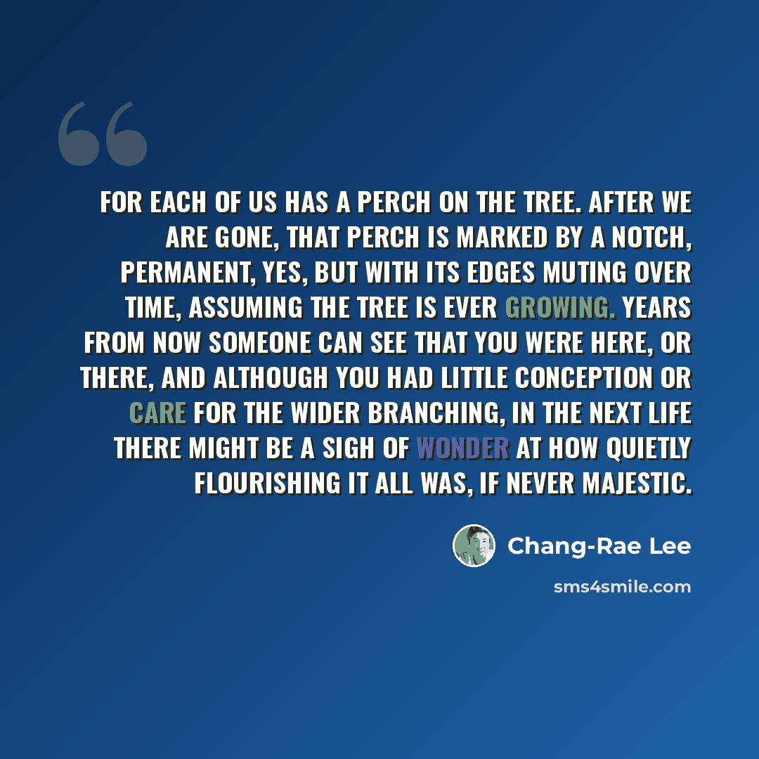 “For each of us has a perch on the tree. After we are gone, that perch is marked by a notch, permanent, yes, but with its edges muting over time, assuming the tree is ever growing. Years from now someone can see that you were here, or there, and although you had little conception or care for the…” quote by Chang-Rae Lee