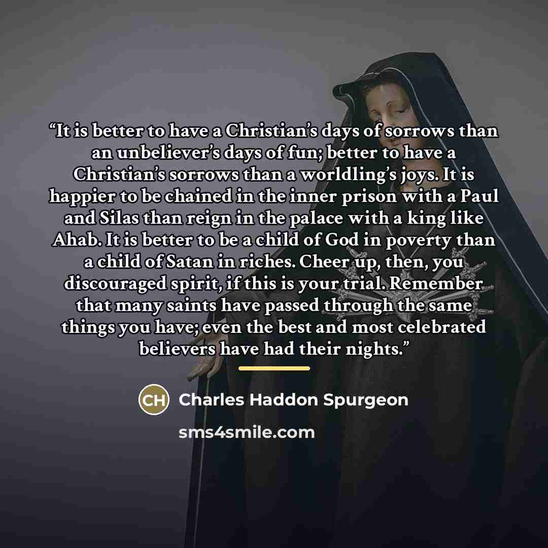 “It is better to have a Christian’s days of sorrows than an unbeliever’s days of fun; better to have a Christian’s sorrows than a worldling’s joys. It is happier to be chained in the inner prison with a Paul and Silas than reign in the palace with a king like Ahab. It is better to be a child of God…” quote by Charles Haddon Spurgeon