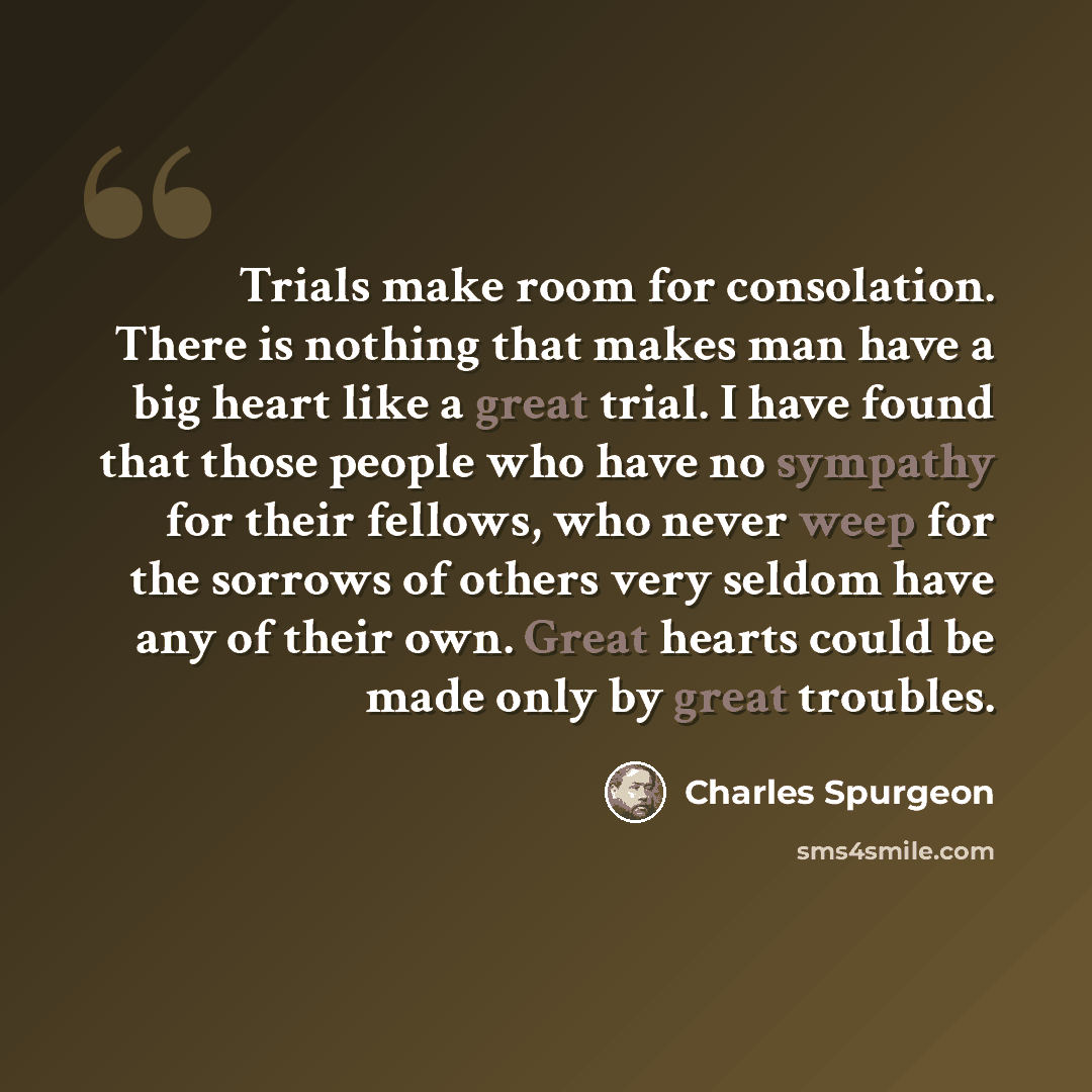 “Trials make room for consolation. There is nothing that makes man have a big heart like a great trial. I have found that those people who have no sympathy for their fellows, who never weep for the sorrows of others very seldom have any of their own. Great hearts could be made only by great troubles.” quote by Charles Spurgeon