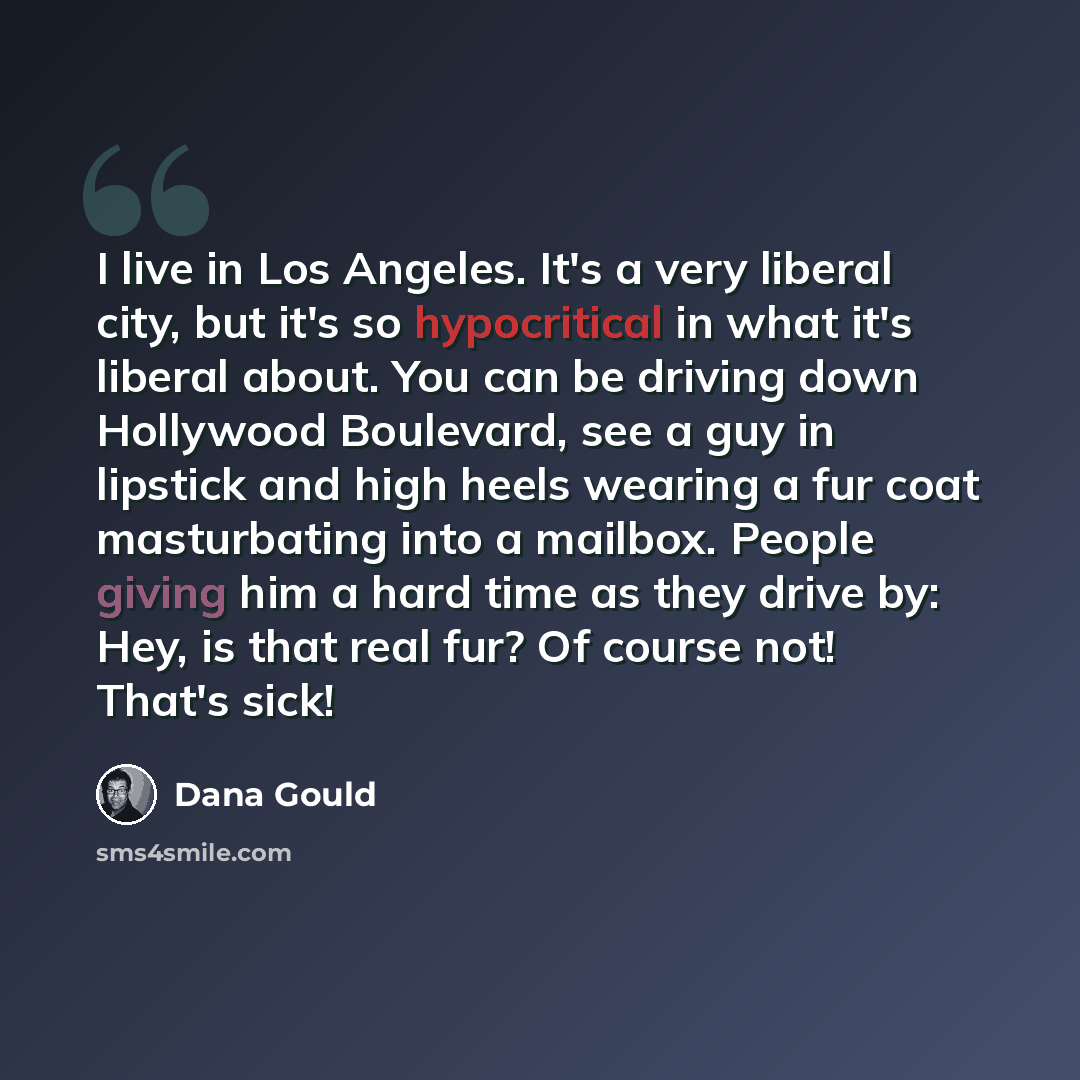 “I live in Los Angeles. It's a very liberal city, but it's so hypocritical in what it's liberal about. You can be driving down Hollywood Boulevard, see a guy in lipstick and high heels wearing a fur coat masturbating into a mailbox. People giving him a hard time as they drive by: Hey, is that real…” quote by Dana Gould