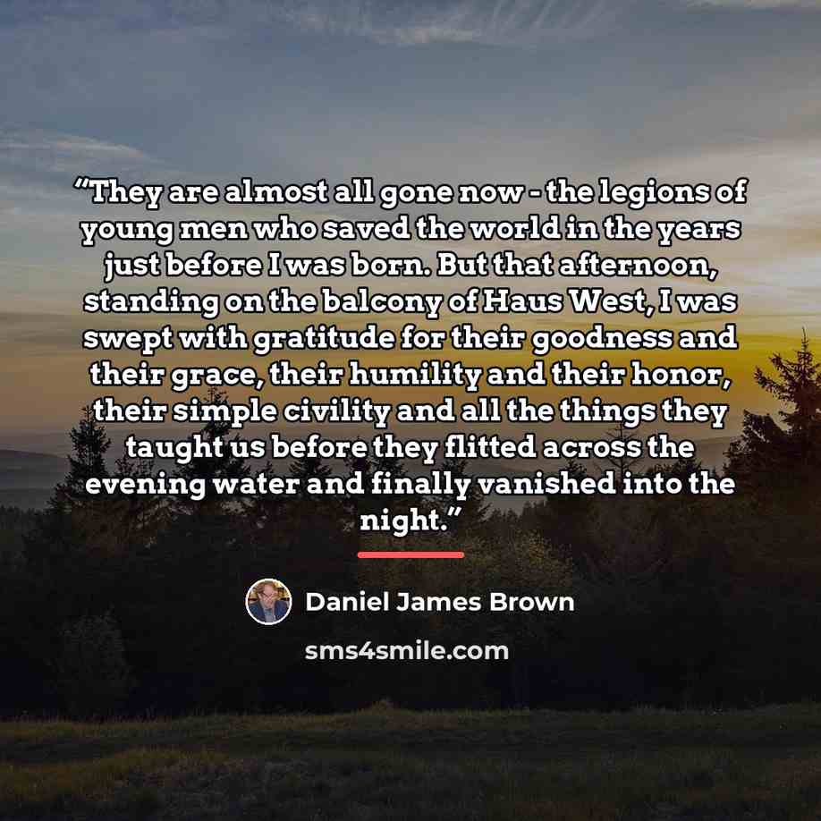 “They are almost all gone now - the legions of young men who saved the world in the years just before I was born. But that afternoon, standing on the balcony of Haus West, I was swept with gratitude for their goodness and their grace, their humility and their honor, their simple civility and all…” quote by Daniel James Brown
