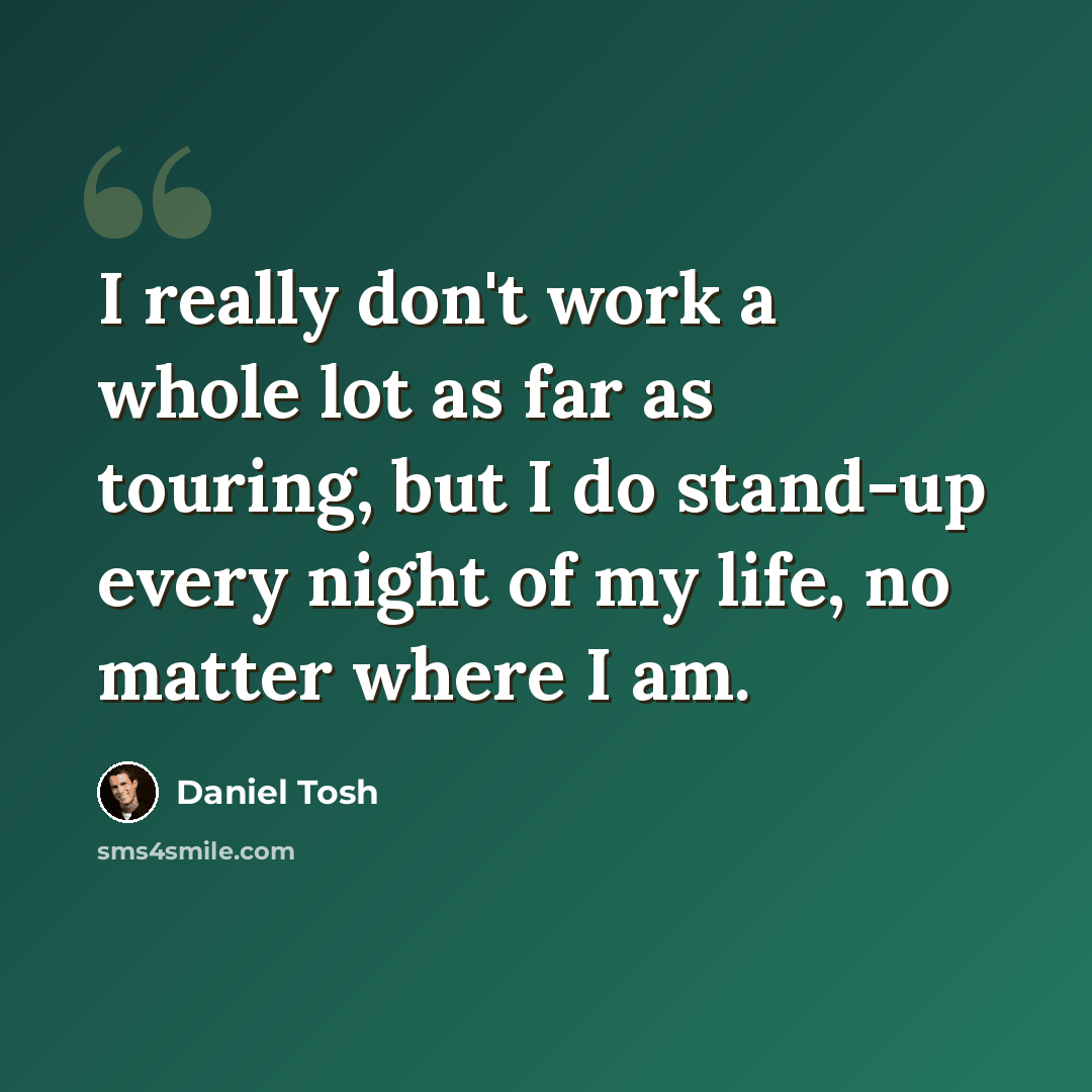 “I really don't work a whole lot as far as touring, but I do stand-up every night of my life, no matter where I am.” quote by Daniel Tosh