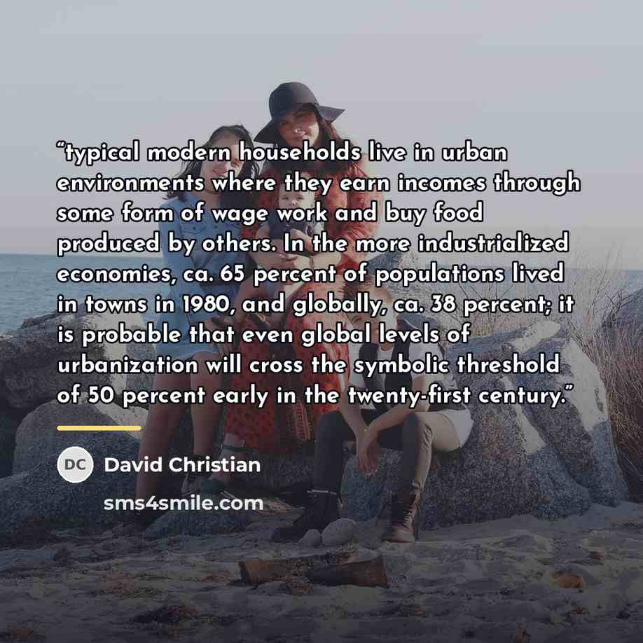 “typical modern households live in urban environments where they earn incomes through some form of wage work and buy food produced by others. In the more industrialized economies, ca. 65 percent of populations lived in towns in 1980, and globally, ca. 38 percent; it is probable that even global…” quote by David Christian