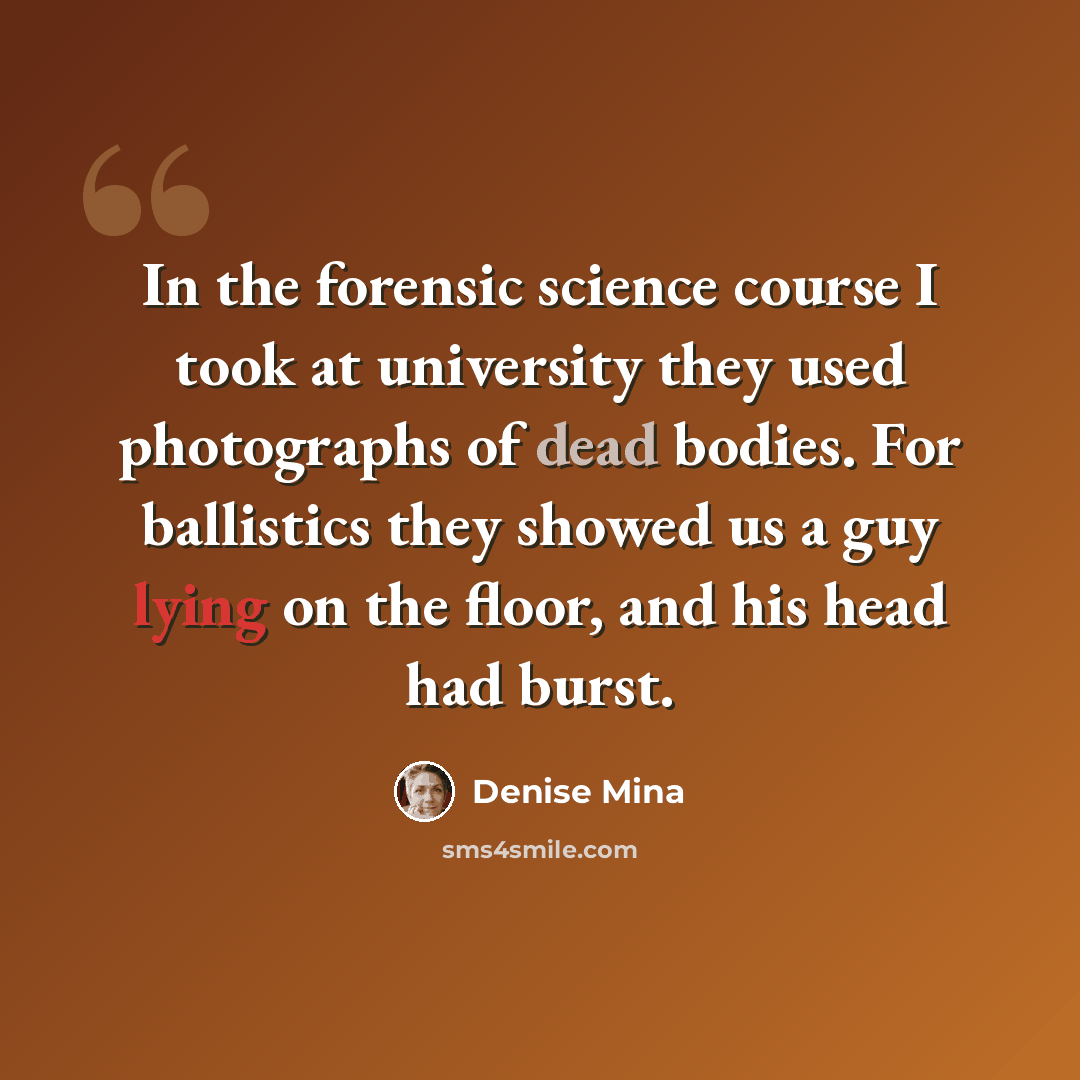 “In the forensic science course I took at university they used photographs of dead bodies. For ballistics they showed us a guy lying on the floor, and his head had burst.” quote by Denise Mina