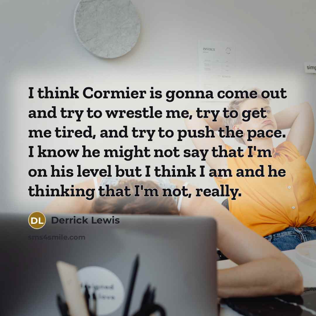 “I think Cormier is gonna come out and try to wrestle me, try to get me tired, and try to push the pace. I know he might not say that I'm on his level but I think I am and he thinking that I'm not, really.” quote by Derrick Lewis