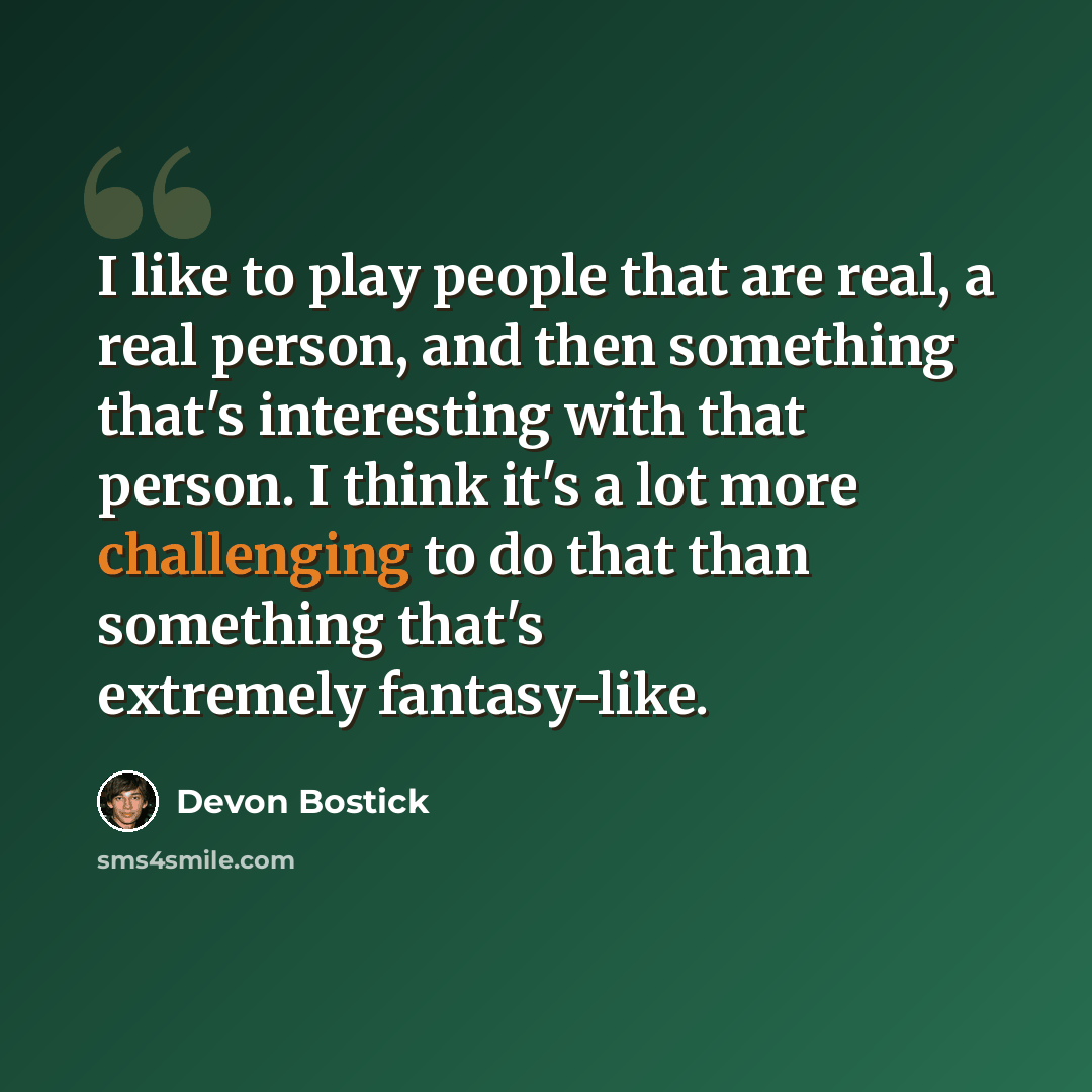 “I like to play people that are real, a real person, and then something that's interesting with that person. I think it's a lot more challenging to do that than something that's extremely fantasy-like.” quote by Devon Bostick