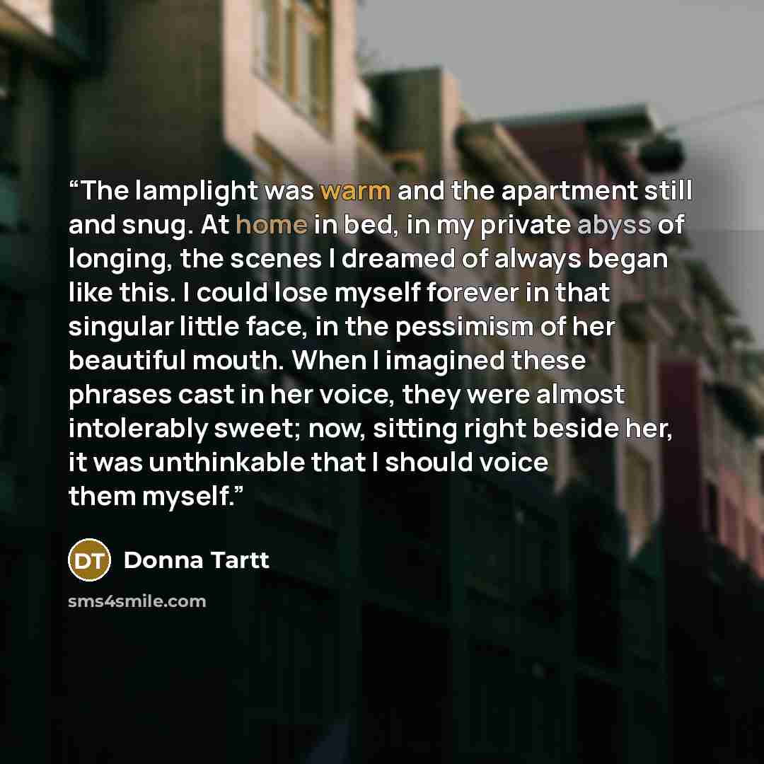 “The lamplight was warm and the apartment still and snug. At home in bed, in my private abyss of longing, the scenes I dreamed of always began like this. I could lose myself forever in that singular little face, in the pessimism of her beautiful mouth. When I imagined these phrases cast in her…” quote by Donna Tartt