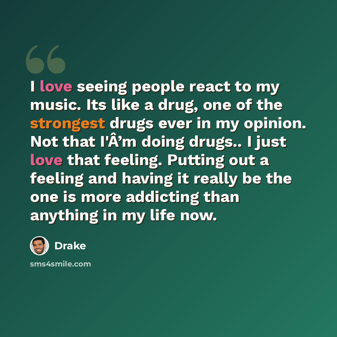 “I love seeing people react to my music. Its like a drug, one of the strongest drugs ever in my opinion. Not that I'Â’m doing drugs.. I just love that feeling. Putting out a feeling and having it really be the one is more addicting than anything in my life now.” quote by Drake