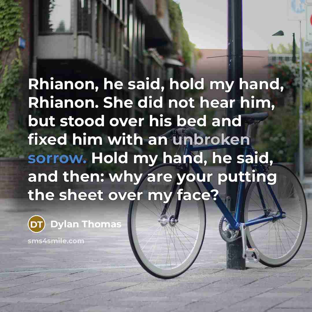 “Rhianon, he said, hold my hand, Rhianon. She did not hear him, but stood over his bed and fixed him with an unbroken sorrow. Hold my hand, he said, and then: why are your putting the sheet over my face?” quote by Dylan Thomas