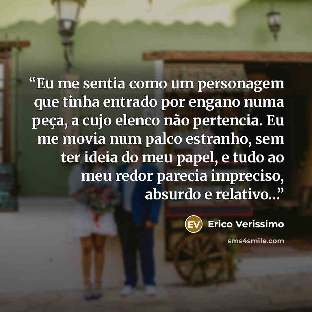 “Eu me sentia como um personagem que tinha entrado por engano numa peça, a cujo elenco não pertencia. Eu me movia num palco estranho, sem ter ideia do meu papel, e tudo ao meu redor parecia impreciso, absurdo e relativo…” quote by Erico Veríssimo
