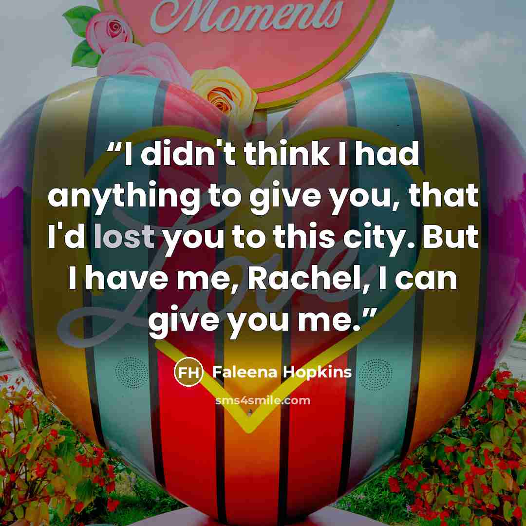 “I didn't think I had anything to give you, that I'd lost you to this city. But I have me, Rachel, I can give you me.” quote by Faleena Hopkins
