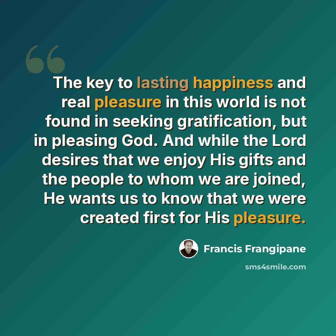 “The key to lasting happiness and real pleasure in this world is not found in seeking gratification, but in pleasing God. And while the Lord desires that we enjoy His gifts and the people to whom we are joined, He wants us to know that we were created first for His pleasure.” quote by Francis Frangipane
