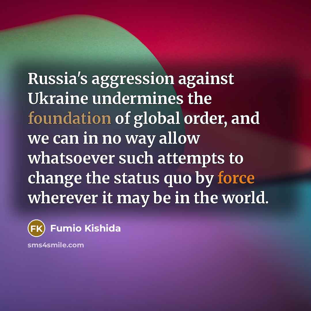 “Russia's aggression against Ukraine undermines the foundation of global order, and we can in no way allow whatsoever such attempts to change the status quo by force wherever it may be in the world.” quote by Fumio Kishida