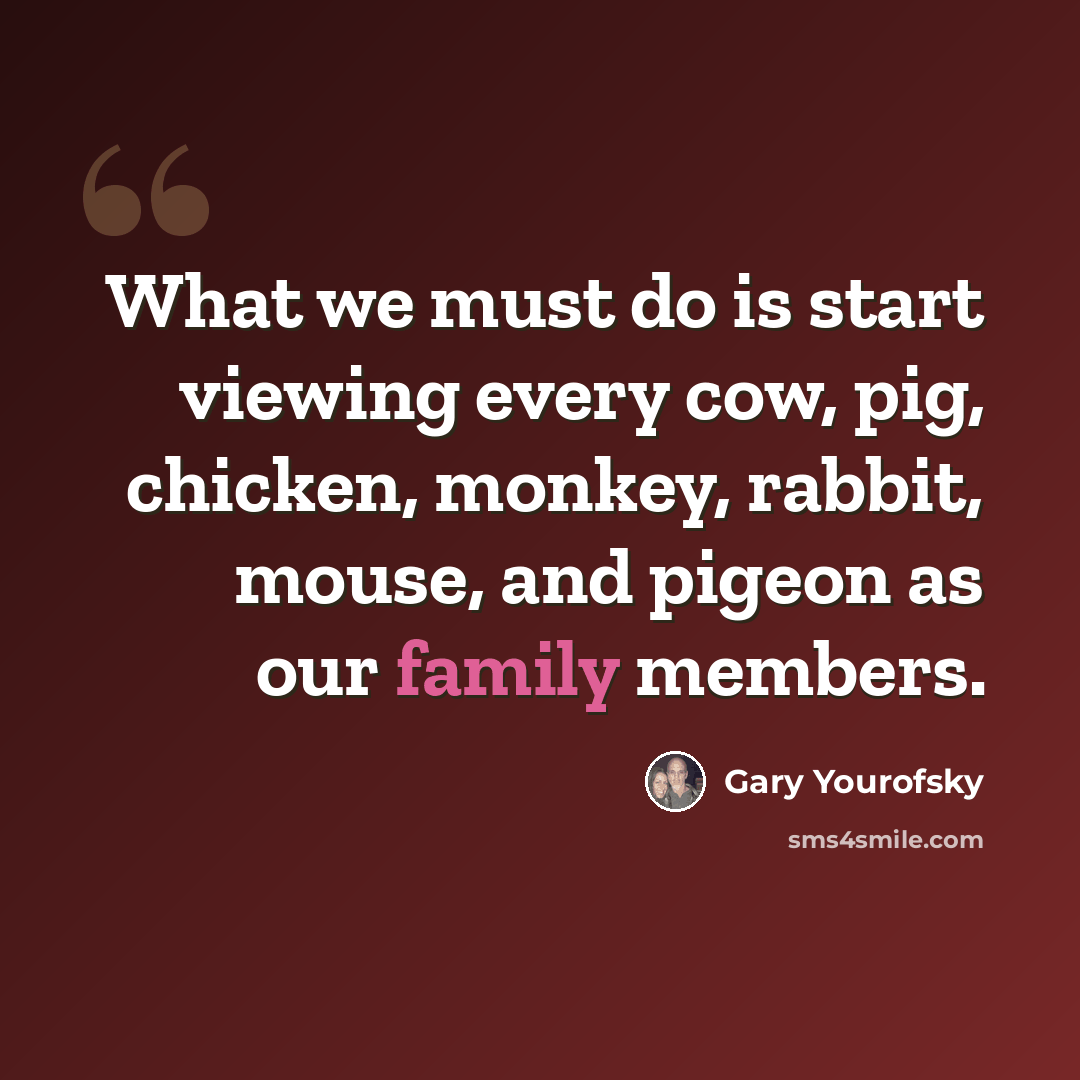 “What we must do is start viewing every cow, pig, chicken, monkey, rabbit, mouse, and pigeon as our family members.” quote by Gary Yourofsky