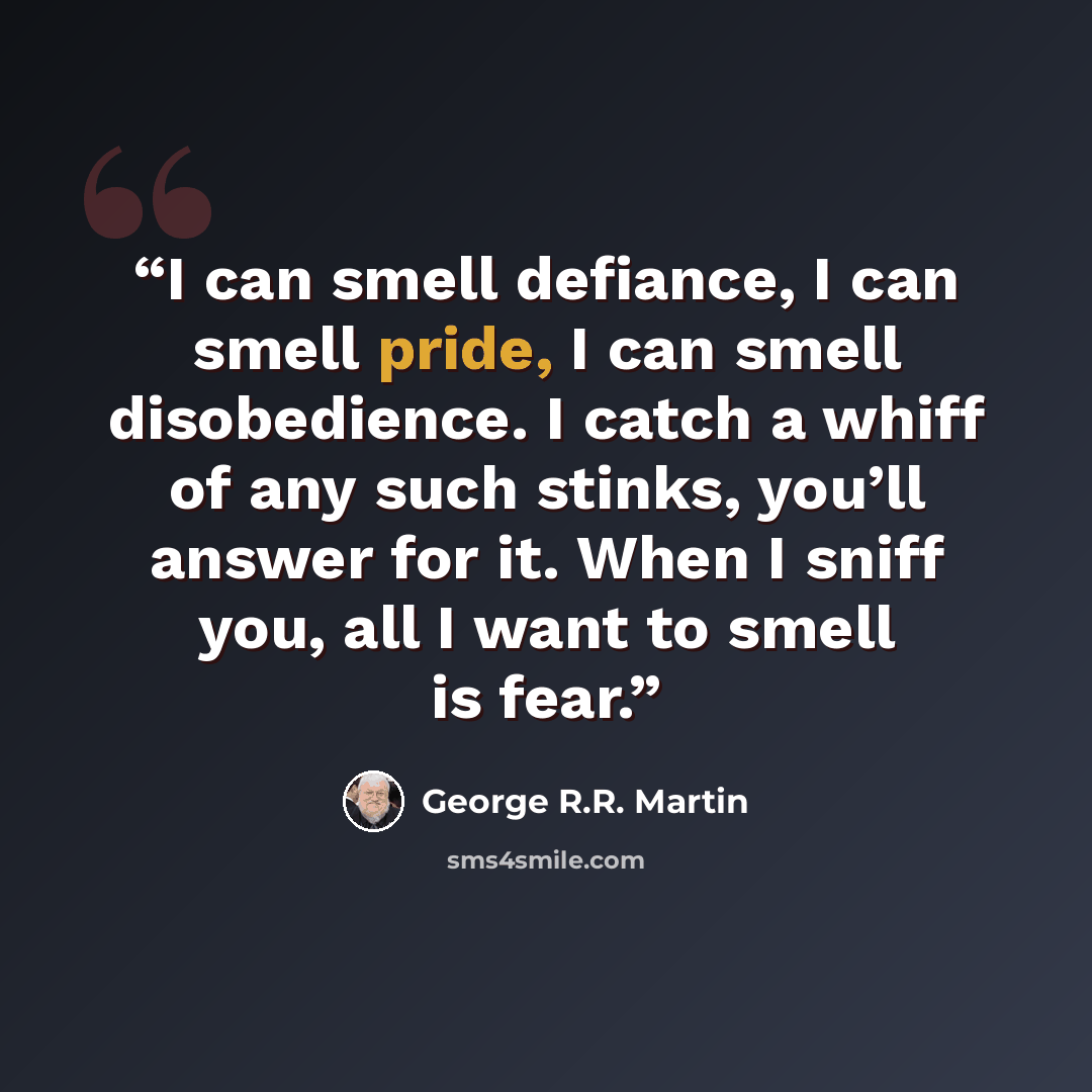 “I can smell defiance, I can smell pride, I can smell disobedience. I catch a whiff of any such stinks, you’ll answer for it. When I sniff you, all I want to smell is fear.” quote by George R.R. Martin