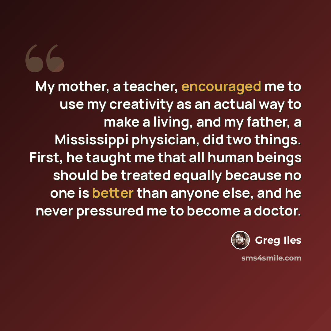 “My mother, a teacher, encouraged me to use my creativity as an actual way to make a living, and my father, a Mississippi physician, did two things. First, he taught me that all human beings should be treated equally because no one is better than anyone else, and he never pressured me to become a…” quote by Greg Iles