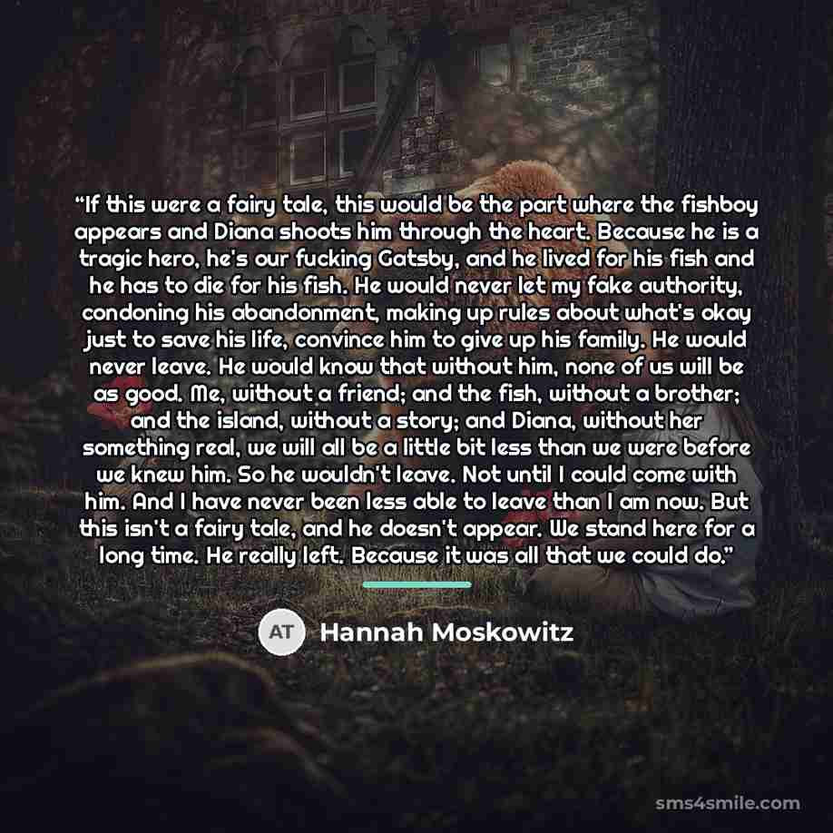 “If this were a fairy tale, this would be the part where the fishboy appears and Diana shoots him through the heart. Because he is a tragic hero, he's our fucking Gatsby, and he lived for his fish and he has to die for his fish. He would never let my fake authority, condoning his abandonment…” quote by Hannah Moskowitz