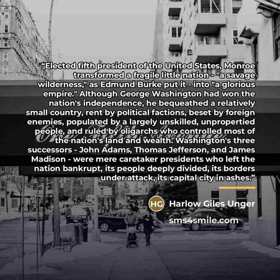 “Elected fifth president of the United States, Monroe transformed a fragile little nation - "a savage wilderness," as Edmund Burke put it - into "a glorious empire." Although George Washington had won the nation's independence, he bequeathed a relatively small country, rent by political factions…” quote by Harlow Giles Unger