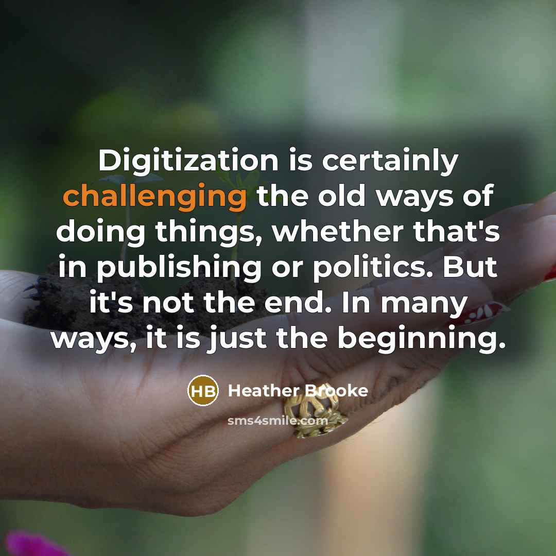 “Digitization is certainly challenging the old ways of doing things, whether that's in publishing or politics. But it's not the end. In many ways, it is just the beginning.” quote by Heather Brooke