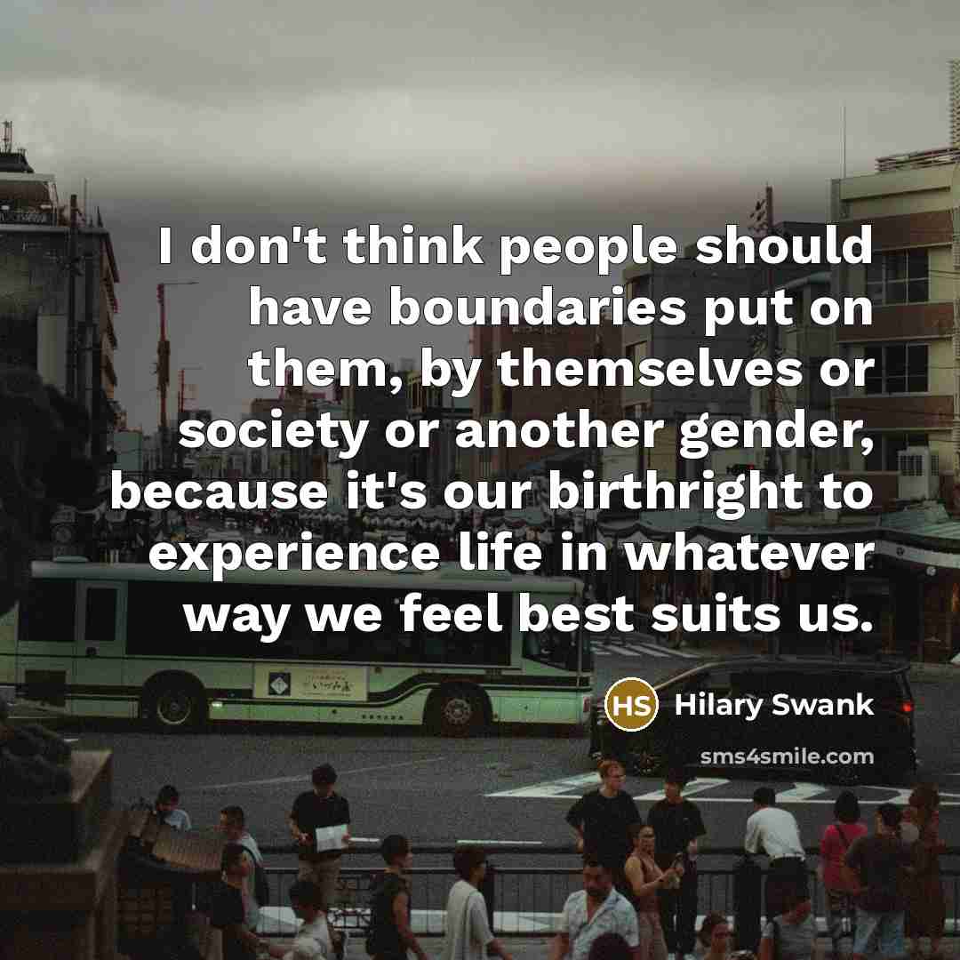 “I don't think people should have boundaries put on them, by themselves or society or another gender, because it's our birthright to experience life in whatever way we feel best suits us.” quote by Hilary Swank