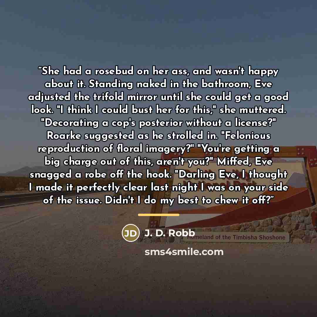 “She had a rosebud on her ass, and wasn't happy about it. Standing naked in the bathroom, Eve adjusted the trifold mirror until she could get a good look. "I think I could bust her for this," she muttered. "Decorating a cop's posterior without a license?" Roarke suggested as he strolled in…” quote by J. D. Robb