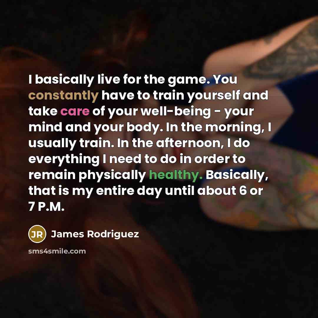 “I basically live for the game. You constantly have to train yourself and take care of your well-being - your mind and your body. In the morning, I usually train. In the afternoon, I do everything I need to do in order to remain physically healthy. Basically, that is my entire day until about 6 or…” quote by James Rodriguez
