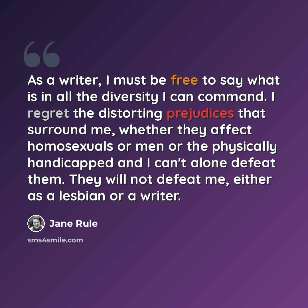 “As a writer, I must be free to say what is in all the diversity I can command. I regret the distorting prejudices that surround me, whether they affect homosexuals or men or the physically handicapped and I can't alone defeat them. They will not defeat me, either as a lesbian or a writer.” quote by Jane Rule