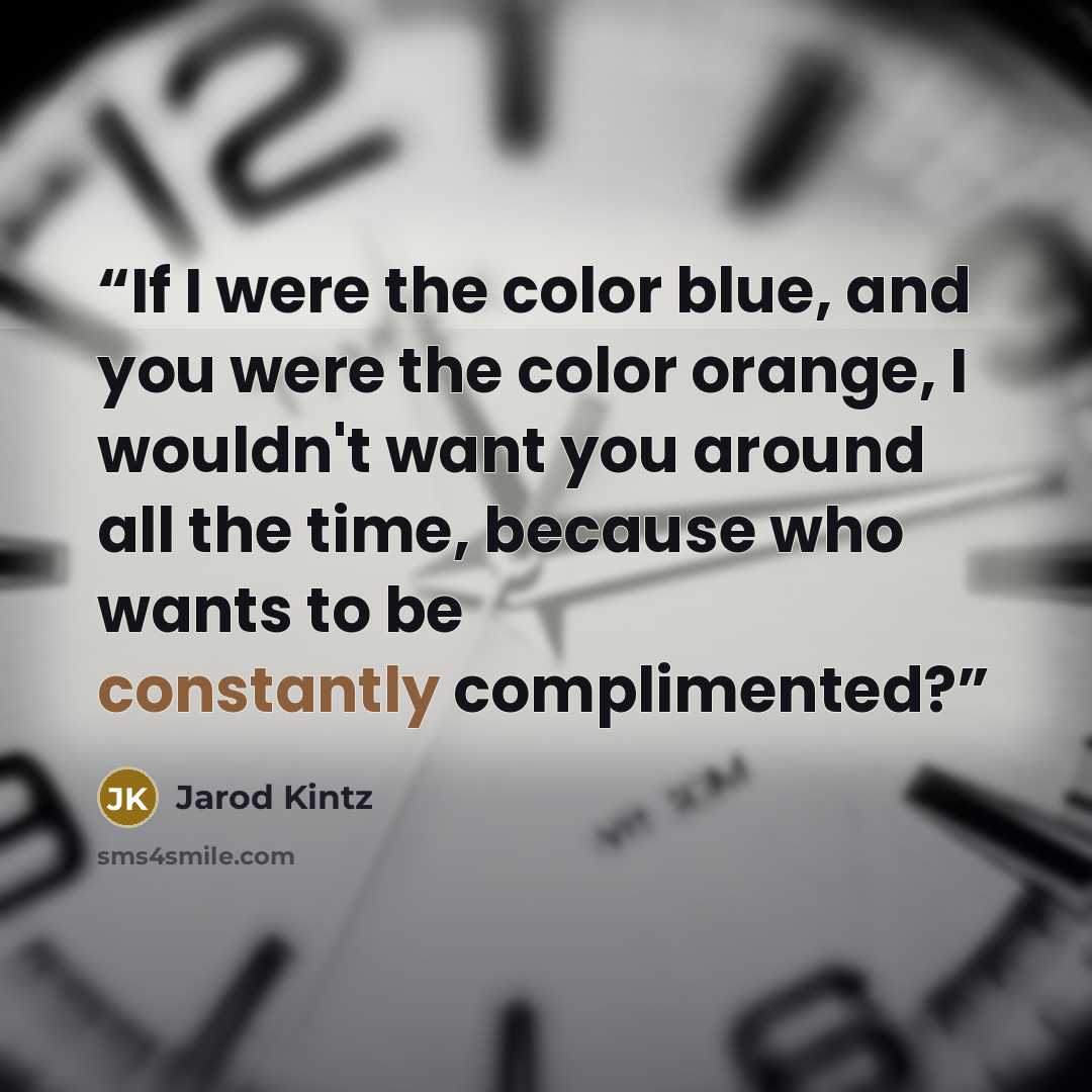 “If I were the color blue, and you were the color orange, I wouldn't want you around all the time, because who wants to be constantly complimented?” quote by Jarod Kintz