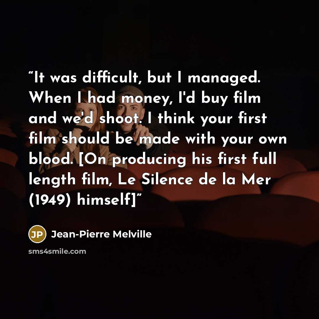 “It was difficult, but I managed. When I had money, I'd buy film and we'd shoot. I think your first film should be made with your own blood. [On producing his first full length film, Le Silence de la Mer (1949) himself]” quote by Jean-Pierre Melville