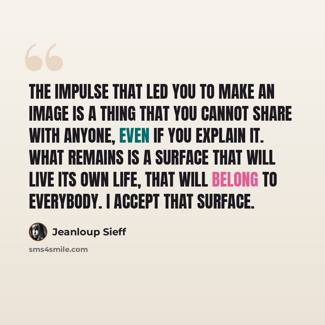 “The impulse that led you to make an image is a thing that you cannot share with anyone, even if you explain it. What remains is a surface that will live its own life, that will belong to everybody. I accept that surface.” quote by Jeanloup Sieff