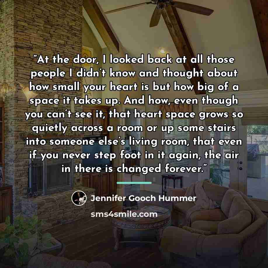 “At the door, I looked back at all those people I didn’t know and thought about how small your heart is but how big of a space it takes up. And how, even though you can’t see it, that heart space grows so quietly across a room or up some stairs into someone else’s living room, that even if you…” quote by Jennifer Gooch Hummer