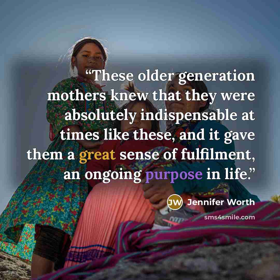 “These older generation mothers knew that they were absolutely indispensable at times like these, and it gave them a great sense of fulfilment, an ongoing purpose in life.” quote by Jennifer Worth