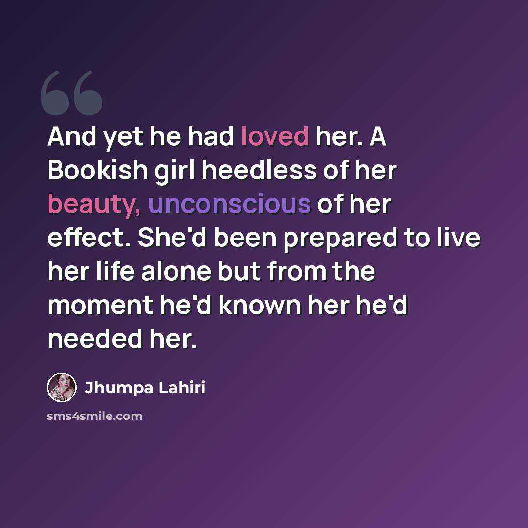 “And yet he had loved her. A Bookish girl heedless of her beauty, unconscious of her effect. She'd been prepared to live her life alone but from the moment he'd known her he'd needed her.” quote by Jhumpa Lahiri