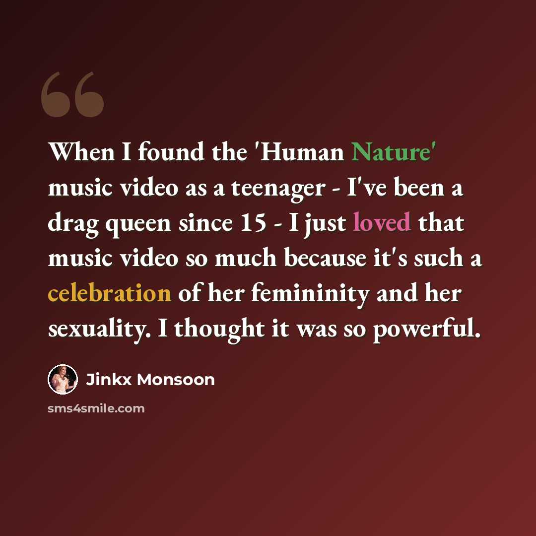“When I found the 'Human Nature' music video as a teenager - I've been a drag queen since 15 - I just loved that music video so much because it's such a celebration of her femininity and her sexuality. I thought it was so powerful.” quote by Jinkx Monsoon