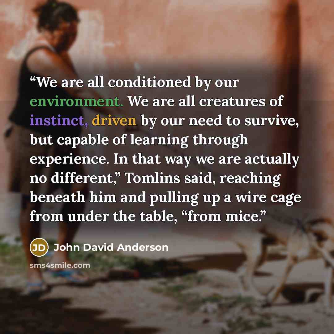 “We are all conditioned by our environment. We are all creatures of instinct, driven by our need to survive, but capable of learning through experience. In that way we are actually no different,” Tomlins said, reaching beneath him and pulling up a wire cage from under the table, “from mice.” quote by John David Anderson