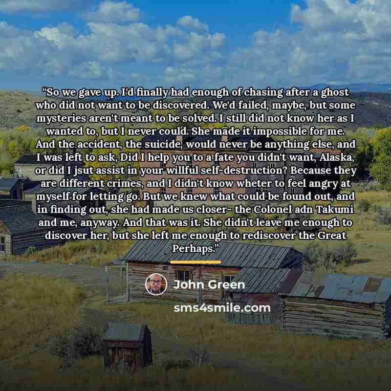 “So we gave up. I'd finally had enough of chasing after a ghost who did not want to be discovered. We'd failed, maybe, but some mysteries aren't meant to be solved. I still did not know her as I wanted to, but I never could. She made it impossible for me. And the accident, the suicide, would never…” quote by John Green