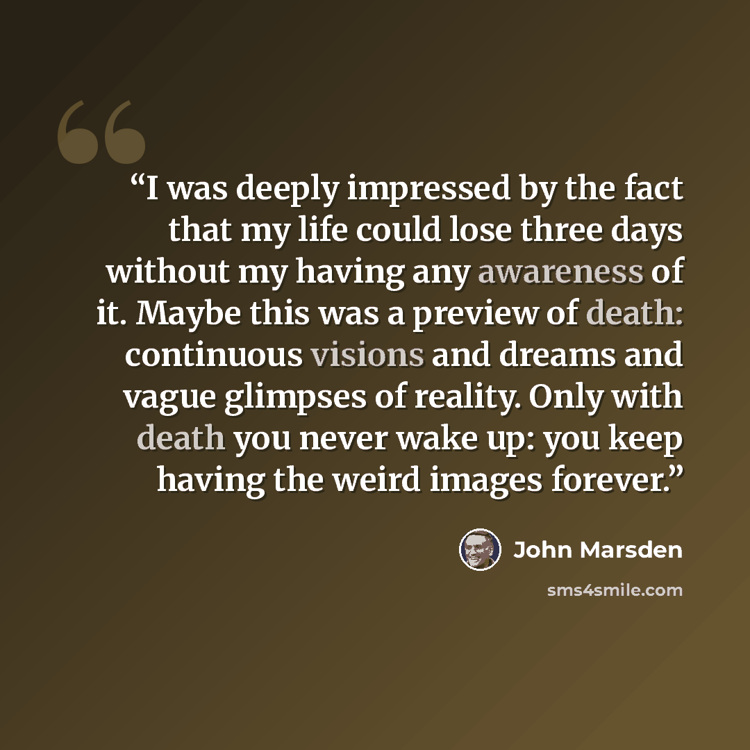 “I was deeply impressed by the fact that my life could lose three days without my having any awareness of it. Maybe this was a preview of death: continuous visions and dreams and vague glimpses of reality. Only with death you never wake up: you keep having the weird images forever.” quote by John Marsden