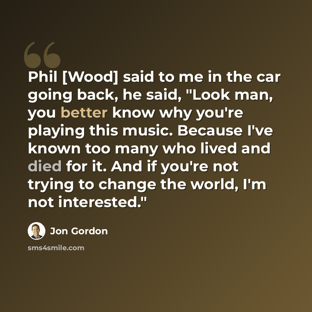 “Phil [Wood] said to me in the car going back, he said, "Look man, you better know why you're playing this music. Because I've known too many who lived and died for it. And if you're not trying to change the world, I'm not interested."” quote by Jon Gordon