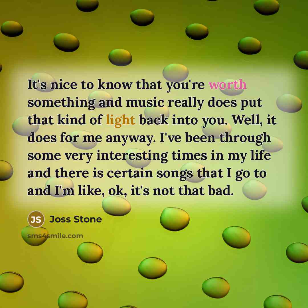 “It's nice to know that you're worth something and music really does put that kind of light back into you. Well, it does for me anyway. I've been through some very interesting times in my life and there is certain songs that I go to and I'm like, ok, it's not that bad.” quote by Joss Stone