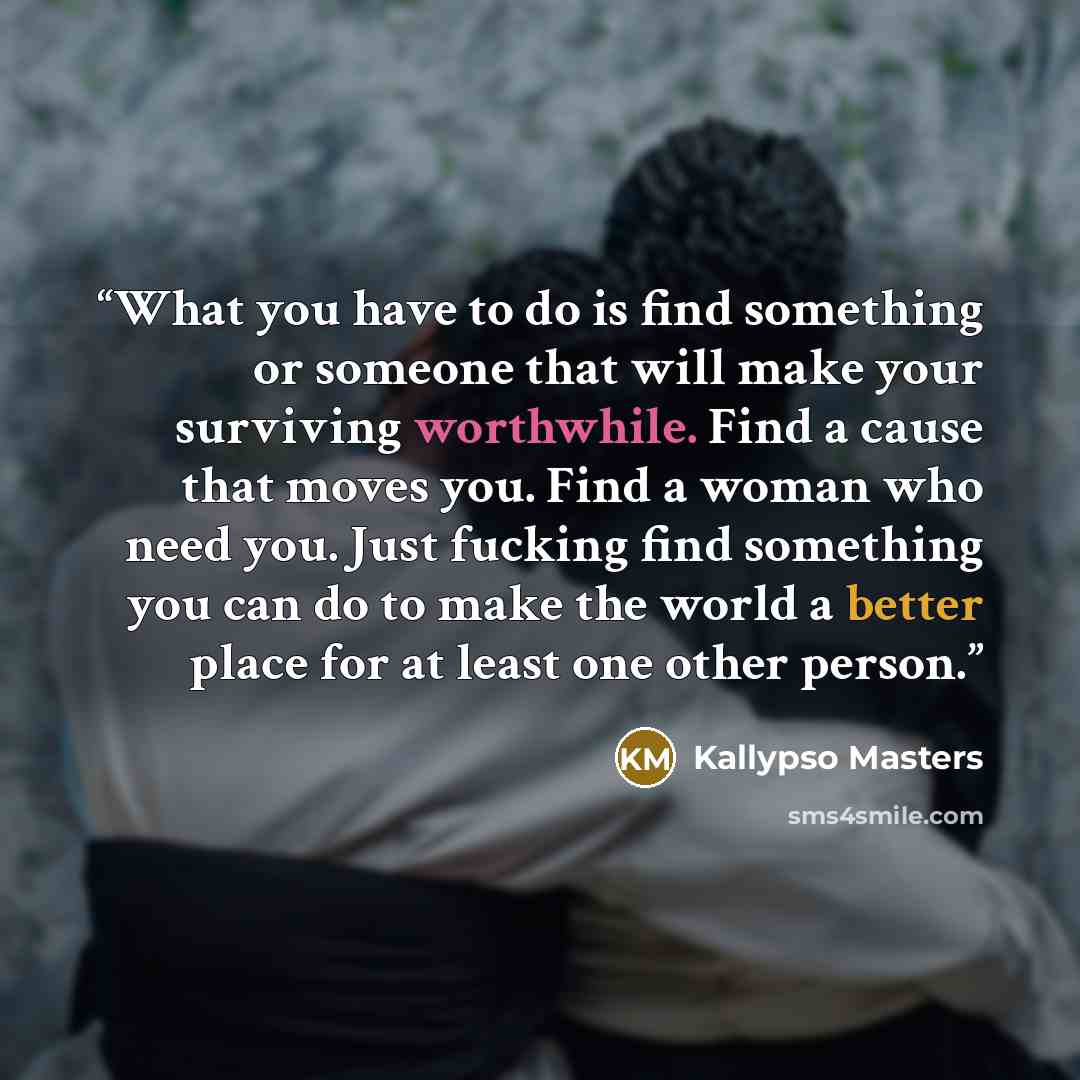 “What you have to do is find something or someone that will make your surviving worthwhile. Find a cause that moves you. Find a woman who need you. Just fucking find something you can do to make the world a better place for at least one other person.” quote by Kallypso Masters