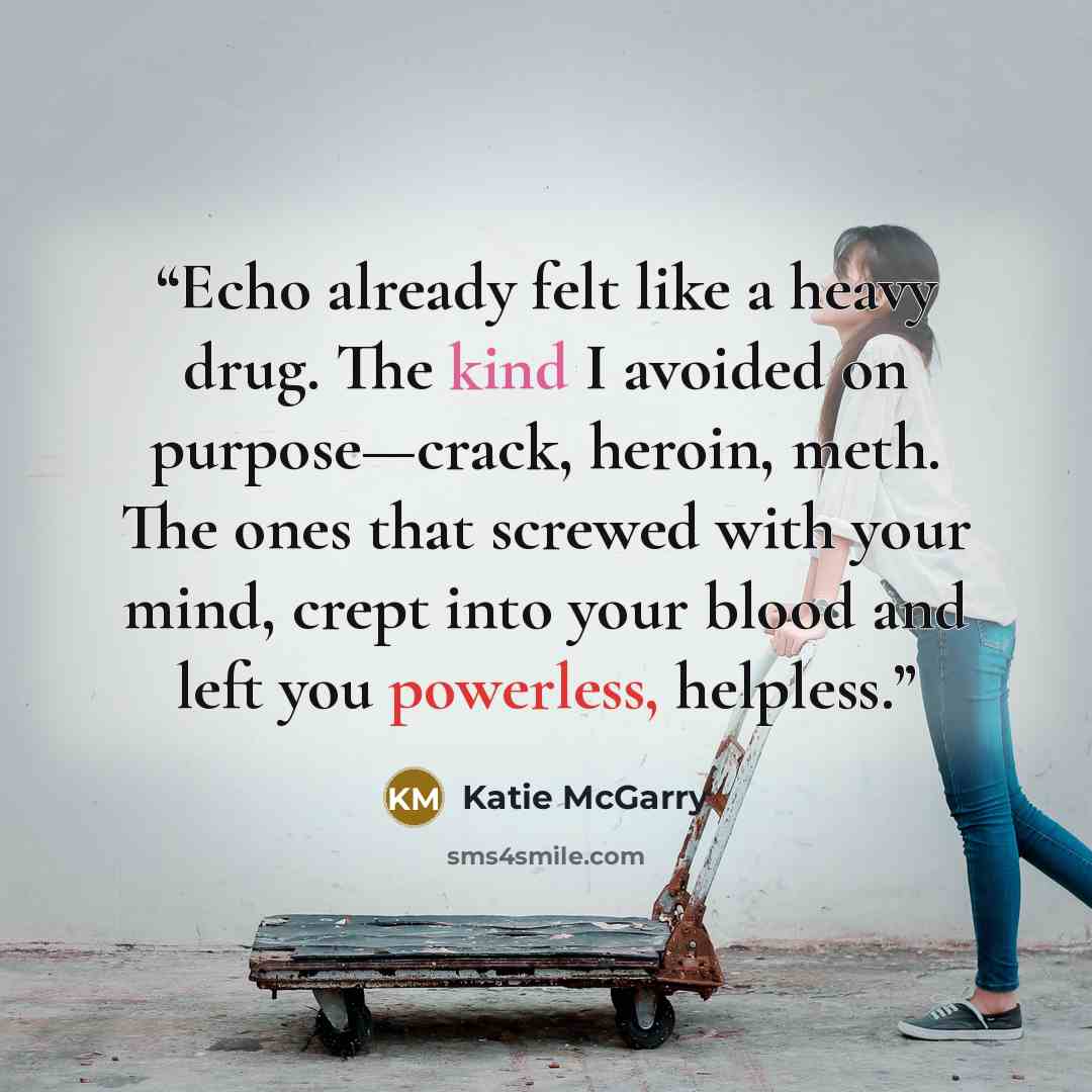 “Echo already felt like a heavy drug. The kind I avoided on purpose—crack, heroin, meth. The ones that screwed with your mind, crept into your blood and left you powerless, helpless.” quote by Katie McGarry