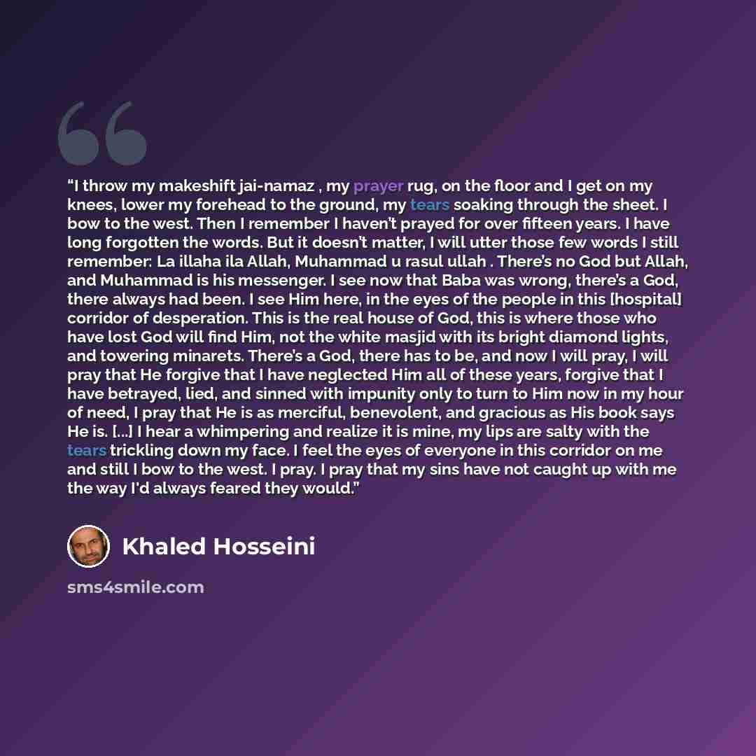 “I throw my makeshift jai-namaz , my prayer rug, on the floor and I get on my knees, lower my forehead to the ground, my tears soaking through the sheet. I bow to the west. Then I remember I haven’t prayed for over fifteen years. I have long forgotten the words. But it doesn’t matter, I will utter…” quote by Khaled Hosseini