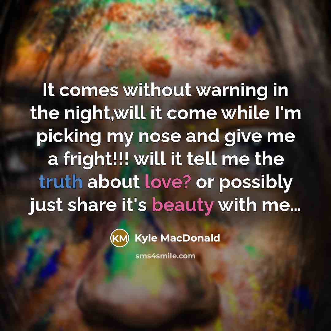 “It comes without warning in the night,will it come while I'm picking my nose and give me a fright!!! will it tell me the truth about love? or possibly just share it's beauty with me…” quote by Kyle MacDonald