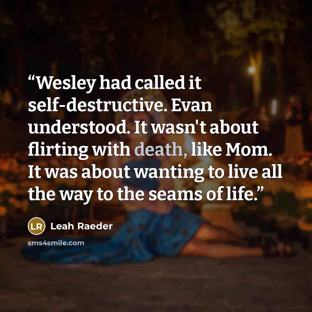 “Wesley had called it self-destructive. Evan understood. It wasn't about flirting with death, like Mom. It was about wanting to live all the way to the seams of life.” quote by Leah Raeder
